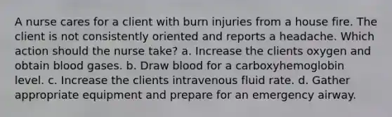 A nurse cares for a client with burn injuries from a house fire. The client is not consistently oriented and reports a headache. Which action should the nurse take? a. Increase the clients oxygen and obtain blood gases. b. Draw blood for a carboxyhemoglobin level. c. Increase the clients intravenous fluid rate. d. Gather appropriate equipment and prepare for an emergency airway.