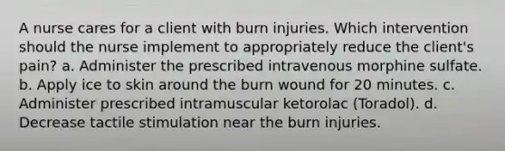 A nurse cares for a client with burn injuries. Which intervention should the nurse implement to appropriately reduce the client's pain? a. Administer the prescribed intravenous morphine sulfate. b. Apply ice to skin around the burn wound for 20 minutes. c. Administer prescribed intramuscular ketorolac (Toradol). d. Decrease tactile stimulation near the burn injuries.