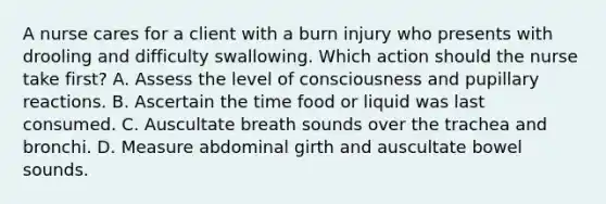 A nurse cares for a client with a burn injury who presents with drooling and difficulty swallowing. Which action should the nurse take first? A. Assess the level of consciousness and pupillary reactions. B. Ascertain the time food or liquid was last consumed. C. Auscultate breath sounds over the trachea and bronchi. D. Measure abdominal girth and auscultate bowel sounds.