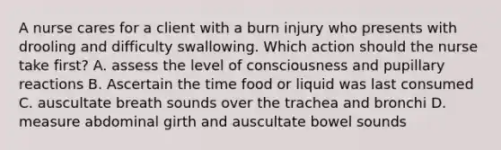 A nurse cares for a client with a burn injury who presents with drooling and difficulty swallowing. Which action should the nurse take first? A. assess the level of consciousness and pupillary reactions B. Ascertain the time food or liquid was last consumed C. auscultate breath sounds over the trachea and bronchi D. measure abdominal girth and auscultate bowel sounds