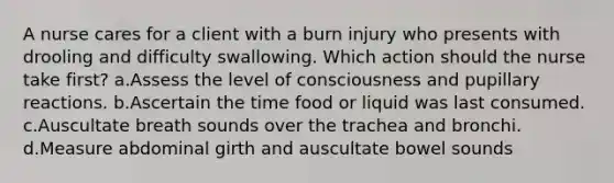 A nurse cares for a client with a burn injury who presents with drooling and difficulty swallowing. Which action should the nurse take first? a.Assess the level of consciousness and pupillary reactions. b.Ascertain the time food or liquid was last consumed. c.Auscultate breath sounds over the trachea and bronchi. d.Measure abdominal girth and auscultate bowel sounds