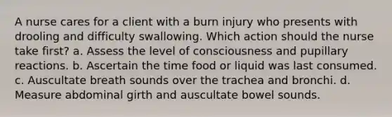 A nurse cares for a client with a burn injury who presents with drooling and difficulty swallowing. Which action should the nurse take first? a. Assess the level of consciousness and pupillary reactions. b. Ascertain the time food or liquid was last consumed. c. Auscultate breath sounds over the trachea and bronchi. d. Measure abdominal girth and auscultate bowel sounds.