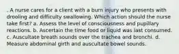 . A nurse cares for a client with a burn injury who presents with drooling and difficulty swallowing. Which action should the nurse take first? a. Assess the level of consciousness and pupillary reactions. b. Ascertain the time food or liquid was last consumed. c. Auscultate breath sounds over the trachea and bronchi. d. Measure abdominal girth and auscultate bowel sounds.