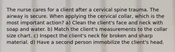 The nurse cares for a client after a cervical spine trauma. The airway is secure. When applying the cervical collar, which is the most important action? a) Clean the client's face and neck with soap and water. b) Match the client's measurements to the collar size chart. c) Inspect the client's neck for broken and sharp material. d) Have a second person immobilize the client's head.