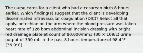 The nurse cares for a client who had a cesarean birth 8 hours earlier. Which finding(s) suggest that the client is developing disseminated intravascular coagulation (DIC)? Select all that apply. petechiae on the arm where the blood pressure was taken heart rate of 126 bpm abdominal incision dressing with bright red drainage platelet count of 80,000/mm3 (80 × 109/L) urine output of 350 mL in the past 8 hours temperature of 98.4°F (36.9°C)