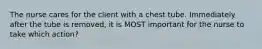 The nurse cares for the client with a chest tube. Immediately after the tube is removed, it is MOST important for the nurse to take which action?