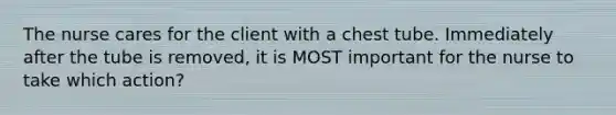 The nurse cares for the client with a chest tube. Immediately after the tube is removed, it is MOST important for the nurse to take which action?