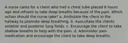 A nurse cares for a client who had a chest tube placed 6 hours ago and refuses to take deep breaths because of the pain. Which action should the nurse take? a. Ambulate the client in the hallway to promote deep breathing. b. Auscultate the clients anterior and posterior lung fields. c. Encourage the client to take shallow breaths to help with the pain. d. Administer pain medication and encourage the client to take deep breaths.