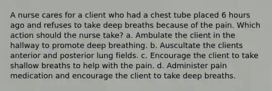 A nurse cares for a client who had a chest tube placed 6 hours ago and refuses to take deep breaths because of the pain. Which action should the nurse take? a. Ambulate the client in the hallway to promote deep breathing. b. Auscultate the clients anterior and posterior lung fields. c. Encourage the client to take shallow breaths to help with the pain. d. Administer pain medication and encourage the client to take deep breaths.