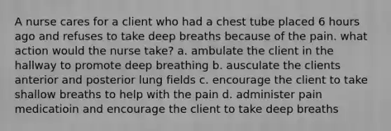 A nurse cares for a client who had a chest tube placed 6 hours ago and refuses to take deep breaths because of the pain. what action would the nurse take? a. ambulate the client in the hallway to promote deep breathing b. ausculate the clients anterior and posterior lung fields c. encourage the client to take shallow breaths to help with the pain d. administer pain medicatioin and encourage the client to take deep breaths