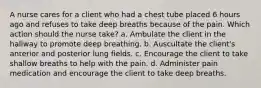 A nurse cares for a client who had a chest tube placed 6 hours ago and refuses to take deep breaths because of the pain. Which action should the nurse take? a. Ambulate the client in the hallway to promote deep breathing. b. Auscultate the client's anterior and posterior lung fields. c. Encourage the client to take shallow breaths to help with the pain. d. Administer pain medication and encourage the client to take deep breaths.