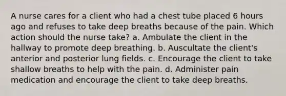 A nurse cares for a client who had a chest tube placed 6 hours ago and refuses to take deep breaths because of the pain. Which action should the nurse take? a. Ambulate the client in the hallway to promote deep breathing. b. Auscultate the client's anterior and posterior lung fields. c. Encourage the client to take shallow breaths to help with the pain. d. Administer pain medication and encourage the client to take deep breaths.