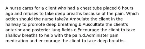 A nurse cares for a client who had a chest tube placed 6 hours ago and refuses to take deep breaths because of the pain. Which action should the nurse take?a.Ambulate the client in the hallway to promote deep breathing.b.Auscultate the client's anterior and posterior lung fields.c.Encourage the client to take shallow breaths to help with the pain.d.Administer pain medication and encourage the client to take deep breaths.