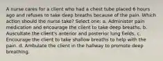 A nurse cares for a client who had a chest tube placed 6 hours ago and refuses to take deep breaths because of the pain. Which action should the nurse take? Select one: a. Administer pain medication and encourage the client to take deep breaths. b. Auscultate the client's anterior and posterior lung fields. c. Encourage the client to take shallow breaths to help with the pain. d. Ambulate the client in the hallway to promote deep breathing.