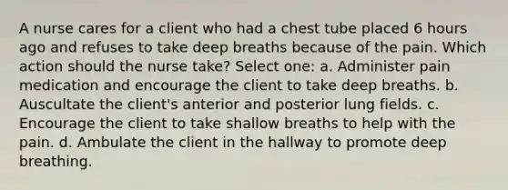 A nurse cares for a client who had a chest tube placed 6 hours ago and refuses to take deep breaths because of the pain. Which action should the nurse take? Select one: a. Administer pain medication and encourage the client to take deep breaths. b. Auscultate the client's anterior and posterior lung fields. c. Encourage the client to take shallow breaths to help with the pain. d. Ambulate the client in the hallway to promote deep breathing.