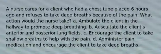 A nurse cares for a client who had a chest tube placed 6 hours ago and refuses to take deep breaths because of the pain. What action would the nurse take? a. Ambulate the client in the hallway to promote deep breathing. b. Auscultate the client's anterior and posterior lung fields. c. Encourage the client to take shallow breaths to help with the pain. d. Administer pain medication and encourage the client to take deep breaths.