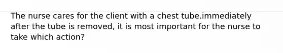 The nurse cares for the client with a chest tube.immediately after the tube is removed, it is most important for the nurse to take which action?