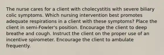 The nurse cares for a client with cholecystitis with severe biliary colic symptoms. Which nursing intervention best promotes adequate respirations in a client with these symptoms? Place the client in semi-Fowler's position. Encourage the client to deep breathe and cough. Instruct the client on the proper use of an incentive spirometer. Encourage the client to ambulate frequently.