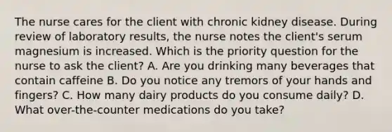 The nurse cares for the client with chronic kidney disease. During review of laboratory results, the nurse notes the client's serum magnesium is increased. Which is the priority question for the nurse to ask the client? A. Are you drinking many beverages that contain caffeine B. Do you notice any tremors of your hands and fingers? C. How many dairy products do you consume daily? D. What over-the-counter medications do you take?