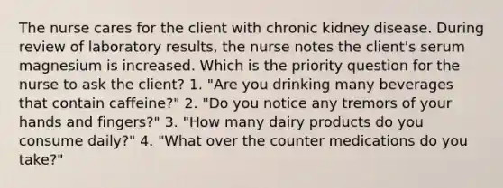 The nurse cares for the client with chronic kidney disease. During review of laboratory results, the nurse notes the client's serum magnesium is increased. Which is the priority question for the nurse to ask the client? 1. "Are you drinking many beverages that contain caffeine?" 2. "Do you notice any tremors of your hands and fingers?" 3. "How many dairy products do you consume daily?" 4. "What over the counter medications do you take?"