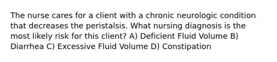 The nurse cares for a client with a chronic neurologic condition that decreases the peristalsis. What nursing diagnosis is the most likely risk for this client? A) Deficient Fluid Volume B) Diarrhea C) Excessive Fluid Volume D) Constipation