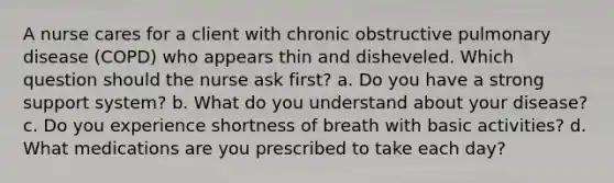 A nurse cares for a client with chronic obstructive pulmonary disease (COPD) who appears thin and disheveled. Which question should the nurse ask first? a. Do you have a strong support system? b. What do you understand about your disease? c. Do you experience shortness of breath with basic activities? d. What medications are you prescribed to take each day?