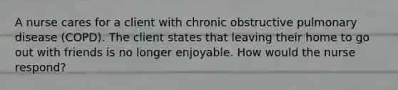 A nurse cares for a client with chronic obstructive pulmonary disease (COPD). The client states that leaving their home to go out with friends is no longer enjoyable. How would the nurse respond?