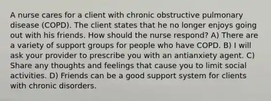 A nurse cares for a client with chronic obstructive pulmonary disease (COPD). The client states that he no longer enjoys going out with his friends. How should the nurse respond? A) There are a variety of support groups for people who have COPD. B) I will ask your provider to prescribe you with an antianxiety agent. C) Share any thoughts and feelings that cause you to limit social activities. D) Friends can be a good support system for clients with chronic disorders.