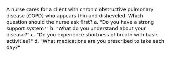 A nurse cares for a client with chronic obstructive pulmonary disease (COPD) who appears thin and disheveled. Which question should the nurse ask first? a. "Do you have a strong support system?" b. "What do you understand about your disease?" c. "Do you experience shortness of breath with basic activities?" d. "What medications are you prescribed to take each day?"