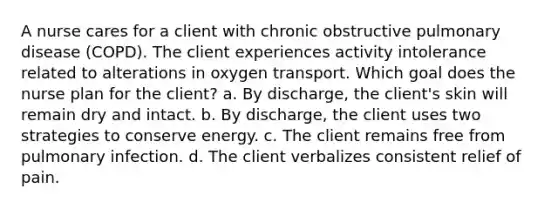 A nurse cares for a client with chronic obstructive pulmonary disease (COPD). The client experiences activity intolerance related to alterations in oxygen transport. Which goal does the nurse plan for the client? a. By discharge, the client's skin will remain dry and intact. b. By discharge, the client uses two strategies to conserve energy. c. The client remains free from pulmonary infection. d. The client verbalizes consistent relief of pain.