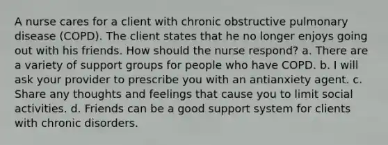 A nurse cares for a client with chronic obstructive pulmonary disease (COPD). The client states that he no longer enjoys going out with his friends. How should the nurse respond? a. There are a variety of support groups for people who have COPD. b. I will ask your provider to prescribe you with an antianxiety agent. c. Share any thoughts and feelings that cause you to limit social activities. d. Friends can be a good support system for clients with chronic disorders.