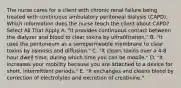 The nurse cares for a client with chronic renal failure being treated with continuous ambulatory peritoneal dialysis (CAPD). Which information does the nurse teach the client about CAPD? Select All That Apply A. "It provides continuous contact between the dialyzer and blood to clear toxins by ultrafiltration." B. "It uses the peritoneum as a semipermeable membrane to clear toxins by osmosis and diffusion." C. "It clears toxins over a 4-8 hour dwell time, during which time you can be mobile." D. "It increases your mobility because you are attached to a device for short, intermittent periods." E. "It exchanges and cleans blood by correction of electrolytes and excretion of creatinine."