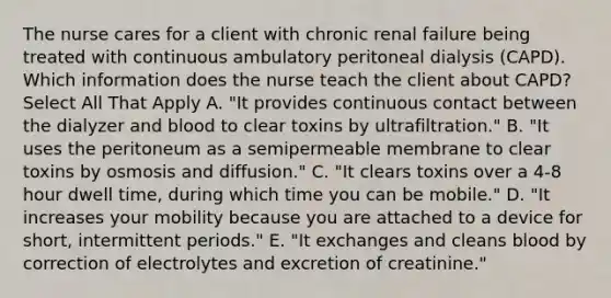 The nurse cares for a client with chronic renal failure being treated with continuous ambulatory peritoneal dialysis (CAPD). Which information does the nurse teach the client about CAPD? Select All That Apply A. "It provides continuous contact between the dialyzer and blood to clear toxins by ultrafiltration." B. "It uses the peritoneum as a semipermeable membrane to clear toxins by osmosis and diffusion." C. "It clears toxins over a 4-8 hour dwell time, during which time you can be mobile." D. "It increases your mobility because you are attached to a device for short, intermittent periods." E. "It exchanges and cleans blood by correction of electrolytes and excretion of creatinine."