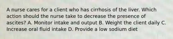 A nurse cares for a client who has cirrhosis of the liver. Which action should the nurse take to decrease the presence of ascites? A. Monitor intake and output B. Weight the client daily C. Increase oral fluid intake D. Provide a low sodium diet