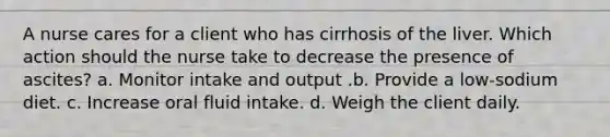 A nurse cares for a client who has cirrhosis of the liver. Which action should the nurse take to decrease the presence of ascites? a. Monitor intake and output .b. Provide a low-sodium diet. c. Increase oral fluid intake. d. Weigh the client daily.