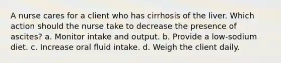 A nurse cares for a client who has cirrhosis of the liver. Which action should the nurse take to decrease the presence of ascites? a. Monitor intake and output. b. Provide a low-sodium diet. c. Increase oral fluid intake. d. Weigh the client daily.