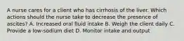 A nurse cares for a client who has cirrhosis of the liver. Which actions should the nurse take to decrease the presence of ascites? A. Increased oral fluid intake B. Weigh the client daily C. Provide a low-sodium diet D. Monitor intake and output