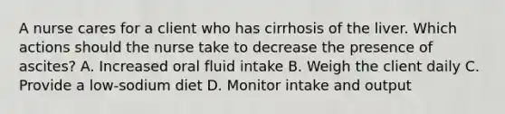 A nurse cares for a client who has cirrhosis of the liver. Which actions should the nurse take to decrease the presence of ascites? A. Increased oral fluid intake B. Weigh the client daily C. Provide a low-sodium diet D. Monitor intake and output