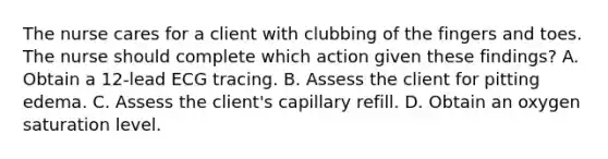 The nurse cares for a client with clubbing of the fingers and toes. The nurse should complete which action given these findings? A. Obtain a 12-lead ECG tracing. B. Assess the client for pitting edema. C. Assess the client's capillary refill. D. Obtain an oxygen saturation level.