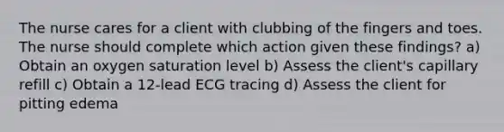 The nurse cares for a client with clubbing of the fingers and toes. The nurse should complete which action given these findings? a) Obtain an oxygen saturation level b) Assess the client's capillary refill c) Obtain a 12-lead ECG tracing d) Assess the client for pitting edema