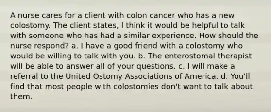 A nurse cares for a client with colon cancer who has a new colostomy. The client states, I think it would be helpful to talk with someone who has had a similar experience. How should the nurse respond? a. I have a good friend with a colostomy who would be willing to talk with you. b. The enterostomal therapist will be able to answer all of your questions. c. I will make a referral to the United Ostomy Associations of America. d. You'll find that most people with colostomies don't want to talk about them.