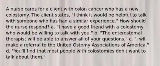 A nurse cares for a client with colon cancer who has a new colostomy. The client states, "I think it would be helpful to talk with someone who has had a similar experience." How should the nurse respond? a. "I have a good friend with a colostomy who would be willing to talk with you." b. "The enterostomal therapist will be able to answer all of your questions." c. "I will make a referral to the United Ostomy Associations of America." d. "You'll find that most people with colostomies don't want to talk about them."