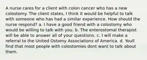 A nurse cares for a client with colon cancer who has a new colostomy. The client states, I think it would be helpful to talk with someone who has had a similar experience. How should the nurse respond? a. I have a good friend with a colostomy who would be willing to talk with you. b. The enterostomal therapist will be able to answer all of your questions. c. I will make a referral to the United Ostomy Associations of America. d. Youll find that most people with colostomies dont want to talk about them.