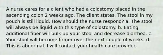 A nurse cares for a client who had a colostomy placed in the ascending colon 2 weeks ago. The client states, The stool in my pouch is still liquid. How should the nurse respond? a. The stool will always be liquid with this type of colostomy. b. Eating additional fiber will bulk up your stool and decrease diarrhea. c. Your stool will become firmer over the next couple of weeks. d. This is abnormal. I will contact your health care provider.