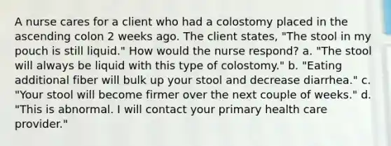 A nurse cares for a client who had a colostomy placed in the ascending colon 2 weeks ago. The client states, "The stool in my pouch is still liquid." How would the nurse respond? a. "The stool will always be liquid with this type of colostomy." b. "Eating additional fiber will bulk up your stool and decrease diarrhea." c. "Your stool will become firmer over the next couple of weeks." d. "This is abnormal. I will contact your primary health care provider."