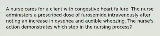 A nurse cares for a client with congestive heart failure. The nurse administers a prescribed dose of furosemide intravenously after noting an increase in dyspnea and audible wheezing. The nurse's action demonstrates which step in the nursing process?