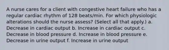 A nurse cares for a client with congestive heart failure who has a regular cardiac rhythm of 128 beats/min. For which physiologic alterations should the nurse assess? (Select all that apply.) a. Decrease in cardiac output b. Increase in cardiac output c. Decrease in blood pressure d. Increase in blood pressure e. Decrease in urine output f. Increase in urine output