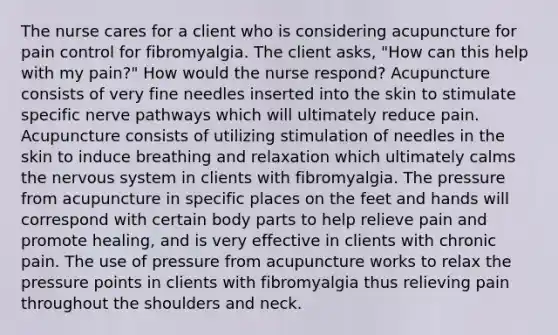 The nurse cares for a client who is considering acupuncture for pain control for fibromyalgia. The client asks, "How can this help with my pain?" How would the nurse respond? Acupuncture consists of very fine needles inserted into the skin to stimulate specific nerve pathways which will ultimately reduce pain. Acupuncture consists of utilizing stimulation of needles in the skin to induce breathing and relaxation which ultimately calms the nervous system in clients with fibromyalgia. The pressure from acupuncture in specific places on the feet and hands will correspond with certain body parts to help relieve pain and promote healing, and is very effective in clients with chronic pain. The use of pressure from acupuncture works to relax the pressure points in clients with fibromyalgia thus relieving pain throughout the shoulders and neck.