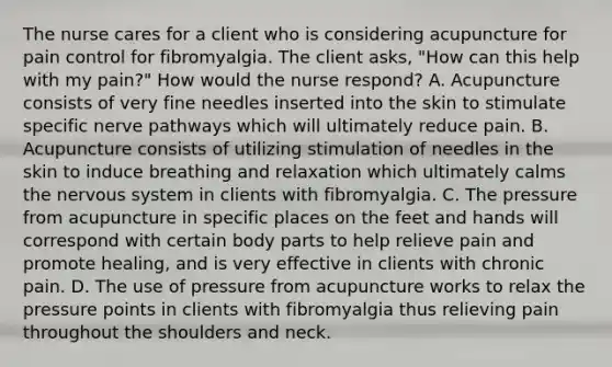 The nurse cares for a client who is considering acupuncture for pain control for fibromyalgia. The client asks, "How can this help with my pain?" How would the nurse respond? A. Acupuncture consists of very fine needles inserted into the skin to stimulate specific nerve pathways which will ultimately reduce pain. B. Acupuncture consists of utilizing stimulation of needles in the skin to induce breathing and relaxation which ultimately calms the nervous system in clients with fibromyalgia. C. The pressure from acupuncture in specific places on the feet and hands will correspond with certain body parts to help relieve pain and promote healing, and is very effective in clients with chronic pain. D. The use of pressure from acupuncture works to relax the pressure points in clients with fibromyalgia thus relieving pain throughout the shoulders and neck.