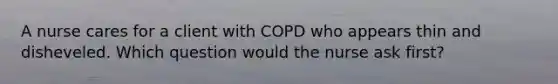 A nurse cares for a client with COPD who appears thin and disheveled. Which question would the nurse ask first?